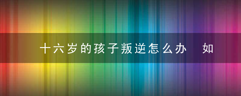 十六岁的孩子叛逆怎么办 如何应对孩子叛逆